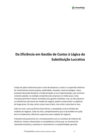 Da Eficiência em Gestão de Custos à Lógica da
                        Substituição Lucrativa




O bojo de ações tradicionais para o corte de despesas e custos e a suspensão arbitrária
de investimentos (novos projetos, publicidade, inovação, novas tecnologias, novos
produtos) demanda disciplina e fundamentação na sua implementação; caso contrário
restarão seqüelas na condição competitiva das empresas no médio prazo. Estas
iniciativas permitem realizar resultados e/ou ganhos imediatos, mas, ao não atacarem
as ineficiências estruturais do modelo de negócio, podem comprometer os objetivos
de longo prazo. Ou seja, cortar custos maus é bom, mas cortar custos bons é mau.

Cada vez mais, como já afirmou Gary Hamel, a competição se dá no âmbito dos
modelos de negócios. Cada vez mais, complementamos que se dá também em quão
bem se implementa, diferencia e gerencia esses modelos de negócios.

O desafio está justamente em, simultaneamente com as iniciativas de melhoria de
eficiência, manter e desenvolver as competências críticas que, no momento de
retomada econômica, sustentem o crescimento e a competitividade, gerando


            TI Corporativa | Melhores Análises, Melhores Insights        17
 