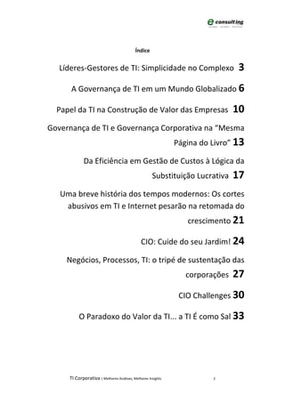 Índice


   Líderes-Gestores de TI: Simplicidade no Complexo                           3
      A Governança de TI em um Mundo Globalizado 6

  Papel da TI na Construção de Valor das Empresas                             10
Governança de TI e Governança Corporativa na “Mesma
                                                             Página do Livro” 13

            Da Eficiência em Gestão de Custos à Lógica da
                                                    Substituição Lucrativa    17
   Uma breve história dos tempos modernos: Os cortes
    abusivos em TI e Internet pesarão na retomada do
                                                                crescimento 21

                                              CIO: Cuide do seu Jardim! 24

     Negócios, Processos, TI: o tripé de sustentação das
                                                                corporações   27
                                                              CIO Challenges 30

          O Paradoxo do Valor da TI... a TI É como Sal 33




     TI Corporativa | Melhores Análises, Melhores Insights             2
 