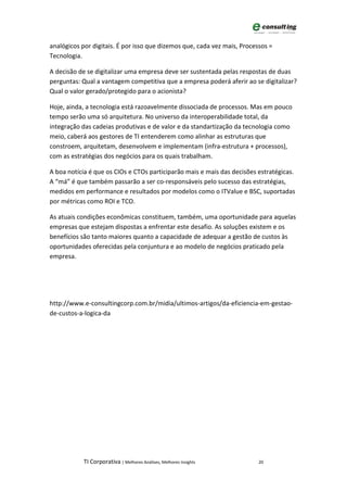 analógicos por digitais. É por isso que dizemos que, cada vez mais, Processos =
Tecnologia.

A decisão de se digitalizar uma empresa deve ser sustentada pelas respostas de duas
perguntas: Qual a vantagem competitiva que a empresa poderá aferir ao se digitalizar?
Qual o valor gerado/protegido para o acionista?

Hoje, ainda, a tecnologia está razoavelmente dissociada de processos. Mas em pouco
tempo serão uma só arquitetura. No universo da interoperabilidade total, da
integração das cadeias produtivas e de valor e da standartização da tecnologia como
meio, caberá aos gestores de TI entenderem como alinhar as estruturas que
constroem, arquitetam, desenvolvem e implementam (infra-estrutura + processos),
com as estratégias dos negócios para os quais trabalham.

A boa notícia é que os CIOs e CTOs participarão mais e mais das decisões estratégicas.
A “má” é que também passarão a ser co-responsáveis pelo sucesso das estratégias,
medidos em performance e resultados por modelos como o ITValue e BSC, suportadas
por métricas como ROI e TCO.

As atuais condições econômicas constituem, também, uma oportunidade para aquelas
empresas que estejam dispostas a enfrentar este desafio. As soluções existem e os
benefícios são tanto maiores quanto a capacidade de adequar a gestão de custos às
oportunidades oferecidas pela conjuntura e ao modelo de negócios praticado pela
empresa.




http://www.e-consultingcorp.com.br/midia/ultimos-artigos/da-eficiencia-em-gestao-
de-custos-a-logica-da




            TI Corporativa | Melhores Análises, Melhores Insights         20
 