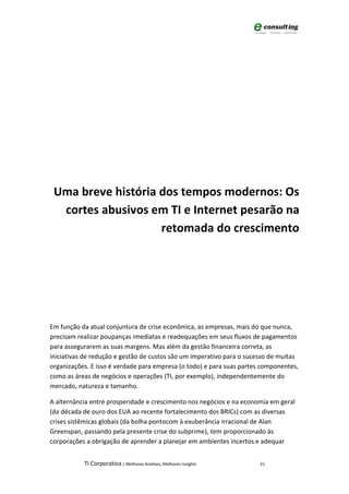 Uma breve história dos tempos modernos: Os
  cortes abusivos em TI e Internet pesarão na
                    retomada do crescimento




Em função da atual conjuntura de crise econômica, as empresas, mais do que nunca,
precisam realizar poupanças imediatas e readequações em seus fluxos de pagamentos
para assegurarem as suas margens. Mas além da gestão financeira correta, as
iniciativas de redução e gestão de custos são um imperativo para o sucesso de muitas
organizações. E isso é verdade para empresa (o todo) e para suas partes componentes,
como as áreas de negócios e operações (TI, por exemplo), independentemente do
mercado, natureza e tamanho.

A alternância entre prosperidade e crescimento nos negócios e na economia em geral
(da década de ouro dos EUA ao recente fortalecimento dos BRICs) com as diversas
crises sistêmicas globais (da bolha pontocom à exuberância irracional de Alan
Greenspan, passando pela presente crise do subprime), tem proporcionado às
corporações a obrigação de aprender a planejar em ambientes incertos e adequar


           TI Corporativa | Melhores Análises, Melhores Insights       21
 