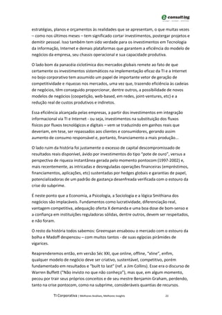 estratégias, planos e orçamentos às realidades que se apresentam, o que muitas vezes
– como nos últimos meses – tem significado cortar investimentos, postergar projetos e
demitir pessoal. Isso também tem sido verdade para os investimentos em Tecnologia
da Informação, Internet e demais plataformas que garantem a eficiência do modelo de
negócios da empresa, seu chassis operacional e sua capacidade produtiva.

O lado bom da panacéia ciclotímica dos mercados globais remete ao fato de que
certamente os investimentos sistemáticos na implementação eficaz da TI e a Internet
no bojo corporativo tem assumido um papel de importante vetor de geração de
competitividade e riquezas nos mercados, uma vez que, trazendo eficiência às cadeias
de negócios, têm conseguido proporcionar, dentre outros, a possibilidade de novos
modelos de negócios (coopetição, web-based, em redes, joint-ventures, etc) e a
redução real de custos produtivos e indiretos.

Essa eficiência alcançada pelas empresas, a partir dos investimentos em integração
informacional via TI e Internet - ou seja, investimentos na substituição dos fluxos
físicos por fluxos tecnológicos e digitais – vem se traduzindo em ganhos reais que
deveriam, em tese, ser repassados aos clientes e consumidores, gerando assim
aumento de consumo responsável e, portanto, financiamento a mais produção...

O lado ruim da história foi justamente o excesso de capital descompromissado de
resultados reais disponível, ávido por investimentos do tipo “pote de ouro”, versus a
perspectiva de riqueza instantânea gerada pelo momento pontocom (1997-2002) e,
mais recentemente, as intricadas e desreguladas operações financeiras (empréstimos,
financiamentos, aplicações, etc) sustentadas por hedges globais e garantias de papel,
potencializadoras de um padrão de gastança desenfreada verificada com o estouro da
crise do subprime.

É neste ponto que a Economia, a Psicologia, a Sociologia e a lógica Smithiana dos
negócios são implacáveis. Fundamentos como lucratividade, diferenciação real,
vantagem competitiva, adequação oferta X demanda e uma boa dose de bom-senso e
a confiança em instituições reguladoras sólidas, dentre outros, devem ser respeitados,
e não foram.

O resto da história todos sabemos: Greenspan ensaboou o mercado com o estouro da
bolha e Madoff despencou – com muitos tantos - de suas egípcias pirâmides de
vigarices.

Reaprenderemos então, em versão Séc XXI, que online, offline, “xline”, enfim,
qualquer modelo de negócio deve ser criativo, sustentável, competitivo, porém
fundamentado em resultados e “built to last” (ref. a Jim Collins). Esse era o discurso de
Warren Buffett (“Não invisto no que não conheço”), mas que, em algum momento,
pecou por trair seus próprios conceitos e de seu mestre Benjamin Graham, perdendo,
tanto na crise pontocom, como na subprime, consideráveis quantias de recursos.

            TI Corporativa | Melhores Análises, Melhores Insights          22
 