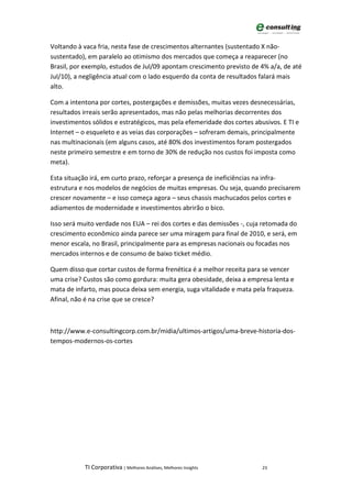 Voltando à vaca fria, nesta fase de crescimentos alternantes (sustentado X não-
sustentado), em paralelo ao otimismo dos mercados que começa a reaparecer (no
Brasil, por exemplo, estudos de Jul/09 apontam crescimento previsto de 4% a/a, de até
Jul/10), a negligência atual com o lado esquerdo da conta de resultados falará mais
alto.

Com a intentona por cortes, postergações e demissões, muitas vezes desnecessárias,
resultados irreais serão apresentados, mas não pelas melhorias decorrentes dos
investimentos sólidos e estratégicos, mas pela efemeridade dos cortes abusivos. E TI e
Internet – o esqueleto e as veias das corporações – sofreram demais, principalmente
nas multinacionais (em alguns casos, até 80% dos investimentos foram postergados
neste primeiro semestre e em torno de 30% de redução nos custos foi imposta como
meta).

Esta situação irá, em curto prazo, reforçar a presença de ineficiências na infra-
estrutura e nos modelos de negócios de muitas empresas. Ou seja, quando precisarem
crescer novamente – e isso começa agora – seus chassis machucados pelos cortes e
adiamentos de modernidade e investimentos abrirão o bico.

Isso será muito verdade nos EUA – rei dos cortes e das demissões -, cuja retomada do
crescimento econômico ainda parece ser uma miragem para final de 2010, e será, em
menor escala, no Brasil, principalmente para as empresas nacionais ou focadas nos
mercados internos e de consumo de baixo ticket médio.

Quem disso que cortar custos de forma frenética é a melhor receita para se vencer
uma crise? Custos são como gordura: muita gera obesidade, deixa a empresa lenta e
mata de infarto, mas pouca deixa sem energia, suga vitalidade e mata pela fraqueza.
Afinal, não é na crise que se cresce?



http://www.e-consultingcorp.com.br/midia/ultimos-artigos/uma-breve-historia-dos-
tempos-modernos-os-cortes




           TI Corporativa | Melhores Análises, Melhores Insights         23
 