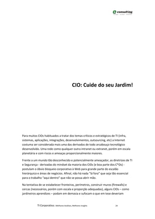 CIO: Cuide do seu Jardim!




Para muitos CIOs habituados a tratar dos temas críticos e estratégicos de TI (infra,
sistemas, aplicações, integrações, desenvolvimentos, outsourcing, etc) a Internet
costuma ser considerada mais uma das derivadas de todo arcabouço tecnológico
desenvolvido. Uma rede como qualquer outra intranet ou extranet, porém em escala
planetária e com riscos e ameaças proporcionalmente maiores.

Frente a um mundo tão desconhecido e potencialmente ameaçador, as diretrizes de TI
e Segurança - derivadas do mindset da maioria dos CIOs (e boa parte dos C*Os) -
postulam o óbvio bloqueio corporativo à Web para grande parte do escalão
hierárquico e áreas de negócios. Afinal, não há nada “lá fora” que seja tão essencial
para o trabalho “aqui dentro” que não se possa abrir mão.

Na tentativa de se estabelecer fronteiras, perímetros, construir muros (firewalls) e
cercas (necessários, porém com escala e proporção adequadas), alguns CIOs – como
jardineiros aprendizes – podam em demasia e sufocam o que em tese deveriam


           TI Corporativa | Melhores Análises, Melhores Insights         24
 