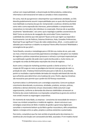 cultivar com responsabilidade: a disseminação da Web produtiva, colaborativa,
informativa e até transacional em todas as camadas e níveis corporativos.

Em suma, mais do que gerenciar e desempenhar suas tradicionais atividades, os CIOs
deverão gradativamente assumir responsabilidades para as quais não há profissional
mais habilitado na empresa do que ele. Compreender a essência e dinâmica da Web
como rede e como expressão dos interesses, potencialidades e comportamentos
corporativos no mercado e dos indivíduos na corporação. Diversas são as questões
atualmente “abandonadas”, tais como: qual a topologia e padrões característicos da
Web? Como as estruturas de navegação são construídas? Como maximizar a
usabilidade dos sistemas que nela operam? Quais as leis que regem sua expansão e
funcionamento: Leis de Potência, Sistemas Dinâmicos, Hubs, Conexões Preferenciais,
Rewiring? O que significam? O que são redes colaborativas, afinal... e como podem ser
adotadas para maximizar o trabalho na empresa? Home-office funciona? Mobilidade e
convergência de que jeito?...

Tanta filosofia, conceito e metodologia para o CIO têm seu motivo de ser, pois cada
vez mais a Internet está assumindo papel deveras estratégico e disruptivo nos modelos
de negócios e práticas corporativas (processos e rotinas) e o principal responsável por
sua viabilização e gestão não pode estar à parte da discussão e, muito menos, ser
carregado nas ondas da Web pelas requisições das áreas de negócios.

Assim como a miopia de marketing acontece quando o cliente se torna o “rei”, a
miopia do CIO surge em meio ao paradigma da Internet como geração de valor vs.
proteção de valor. A balança historicamente pesa para o lado de cá, da proteção,
porém os resultados e oportunidades derivados da inovação web-based são mais do
que suficientes para determinar uma mudança de curso. Porém, algumas iniciativas
são necessárias para permitir que o jardim do CIO floresça novamente.

A primeira delas é o alinhamento com a estratégia corporativa. Como em qualquer
crescimento desordenado, os processos, atividades, produtos, serviços, práticas,
ambientes e demais elementos virtuais relacionados à Web costumam surgir
organicamente, conforme as demandas dos diversos stakeholders atravessam as
fronteiras dos canais tradicionais e as imposições competitivas (a grama do vizinho é
mais verde!) movem as engrenagens corporativas.

Em momento de maturidade, as empresas - conscientes da necessidade de renovar e
inovar seu mindset competitivo e modelo de negócios - devem estruturar suas
estratégias corporativas de Web e modelos de gestão e governança digital para
consolidar o movimento bottom-up da Web e ganhar musculatura, skills competitivos
digitais e sinergias entre as ações, projetos e práticas existentes e pulverizados.

Para tanto, a arquitetura que faz mais sentido em grande parte das empresas é a
existência de uma função com convocatória de Web, associada a TI em modelo shared

            TI Corporativa | Melhores Análises, Melhores Insights        25
 