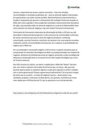 services, responsável por prover suporte consultivo – menu de soluções,
recomendações e resultados projetados, etc – para as áreas de negócio interessadas
em potencializar suas ações através da Web. Adicionalmente (e essencialmente), a
função é responsável por garantir o alinhamento das múltiplas frentes de atuação na
Web, bem como a gestão e mensuração dos resultados e desenvolvimento dos planos
de ação, cuja conceção estão nas áreas de negócios ou usuárias (a Web também deve
estar presente nas áreas de negócios, mas com caráter funcional e de business).

Como parte do movimento corporativo de oficialização da Web, o CIO (em seu job
description tradicional) deverá garantir a infra-estrutura de conectividade e diretrizes
de acesso necessárias para que as áreas de negócios (produtos, marketing,
comunicação, recursos humanos, comercial, etc) possam criar suas próprias conexões,
ambientes, portais, funcionalidades transacionais, etc e explorar as possibilidades de
negócio que a Web traz.

Em sua atribuição e convocatória digital, o CIO se torna o suporte consultivo para se
compreender os meandros tecnológicos da Web e sua potencialização nos modelos de
negócios, distantes da realidade das áreas de negócio, provendo a visão estratégica de
Web para a corporação (está aí uma parte da tal visão e papel estratégico que a área
de TI tanto reclama!).

Aos CIOs incautos ou céticos, um alerta: cuidado para a Web não “brotar” sob seus
pés, com raízes e arbustos intrincados de tal forma que, no futuro, não seja mais
possível apenas podar ou replantar algumas mudas para organizar o jardim. Cuidado
com a contra-governança! Porque a governança tradicional da TI já se provou incapaz
de evitar que os usuários – as áreas de negócios mesmo – desenvolvam suas
atividades, projetos e interesses na Web aberta, 2.0, gratuita, instantânea (e muito
mais rápida que o FIFO da área de TI), que se apresenta a um click de decisão.




http://www.e-consultingcorp.com.br/midia/ultimos-artigos/cio-cuide-do-seu-jardim




            TI Corporativa | Melhores Análises, Melhores Insights         26
 