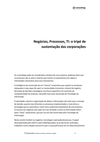 Negócios, Processos, TI: o tripé de
                              sustentação das corporações




Se a estratégia pode ser considerada o cérebro de uma empresa, podemos dizer que
os processos são as veias e artérias que nutrem o corpo(rativo) com dados e
informações necessários para seus movimentos.

A inteligência de construção de um “chassis” corporativo que suporte os processos
adequados e seja capaz de suprir as necessidades (mutantes, móveis) de negócio,
derivadas de decisões estratégicas com focos específicos em aumento da
competitividade da empresa, não pode mais estar dissociada da Tecnologia da
Informação.

A velocidade, volume e organização de dados e informações são vitais para a tomada
de decisão; quanto mais eficientes os processos implementados e mais eficaz a
tecnologia que os automatiza, maior será o potencial competitivo de uma empresa.
O sucesso nos negócios está cada vez mais atrelado a como as informações fluem
pelas “veias” corporativas, que por sua vez são construídas pela Tecnologia da
Informação.

Neste cenário fundem-se negócios, tecnologia e operações/processos. O papel
desempenhado pelo CIO/TI e pelo COO/Operações se já não foram unificados,
trabalham numa relação visceral em que o sucesso/fracasso de um afeta diretamente


           TI Corporativa | Melhores Análises, Melhores Insights       27
 