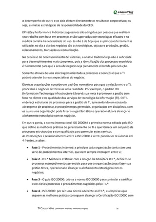 o desempenho do outro e os dois afetam diretamente os resultados corporativos; ou
seja, as metas estratégicas de responsabilidade do CEO.

KPIs (Key Performance Indicators) agressivos são atingidos por pessoas que realizam
seu trabalho com base em processos e são suportadas por tecnologias eficazes e na
medida correta da necessidade do uso. Já não é de hoje que as principais ferramentas
utilizadas no dia a dia dos negócios são as tecnológicas, seja para produção, gestão,
relacionamento, transação ou comunicação.

No processo de desenvolvimento de sistemas, a análise tradicional já não é suficiente
para desenvolvimentos mais complexos, pois a identificação dos processos envolvidos
é fundamental para que a área de negócio seja plenamente atendida pela solução.

Somente através de uma abordagem orientada a processos e serviços é que a TI
poderá atender às reais expectativas do negócio.

Diversas organizações conceberam padrões normativos para que a relação entre a TI,
processos e negócios se tornasse uma realidade. Por exemplo, o padrão ITIL
(Information Technology Infrastructure Library): sua meta é promover a gestão com
foco no cliente e na qualidade dos serviços de tecnologia da informação (TI). O ITIL
endereça estruturas de processos para a gestão de TI, apresentando um conjunto
abrangente de processos e procedimentos gerenciais, organizados em disciplinas, com
os quais uma organização pode fazer sua gestão tática e operacional para alcançar o
alinhamento estratégico com os negócios.

Em outra ponta, a norma internacional ISO 20000 é a primeira norma editada pela ISO
que define as melhores práticas de gerenciamento de TI e que fornece um conjunto de
processos estruturados e com qualidade para gerenciar estes serviços.
As intersecções e relacionamentos entre a ISO 20000 e o ITIL podem ser resumidas em
4 frentes, a saber:

   •   Fase 1 - Procedimentos internos: a princípio cada organização conta com uma
       série de procedimentos internos, que nem sempre interagem entre si;

   •   Fase 2 - ITIL® Melhores Práticas: com a criação da biblioteca ITIL®, definem-se
       processos e procedimentos gerenciais para que a organização possa fazer sua
       gestão tática, operacional e alcançar o alinhamento estratégico com os
       negócios;

   •   Fase 3 - O guia ISO 20000: cria-se a norma ISO 20000 para controlar e certificar
       estes novos processos e procedimentos sugeridos pelo ITIL®;

   •   Fase 4 - ISO 20000: por ser uma norma aderente ao ITIL®, as empresas que
       seguem as melhores práticas conseguem alcançar a Certificação ISO 20000 com



           TI Corporativa | Melhores Análises, Melhores Insights          28
 