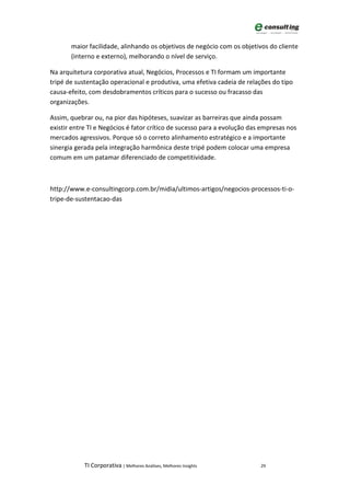 maior facilidade, alinhando os objetivos de negócio com os objetivos do cliente
       (interno e externo), melhorando o nível de serviço.

Na arquitetura corporativa atual, Negócios, Processos e TI formam um importante
tripé de sustentação operacional e produtiva, uma efetiva cadeia de relações do tipo
causa-efeito, com desdobramentos críticos para o sucesso ou fracasso das
organizações.

Assim, quebrar ou, na pior das hipóteses, suavizar as barreiras que ainda possam
existir entre TI e Negócios é fator crítico de sucesso para a evolução das empresas nos
mercados agressivos. Porque só o correto alinhamento estratégico e a importante
sinergia gerada pela integração harmônica deste tripé podem colocar uma empresa
comum em um patamar diferenciado de competitividade.



http://www.e-consultingcorp.com.br/midia/ultimos-artigos/negocios-processos-ti-o-
tripe-de-sustentacao-das




            TI Corporativa | Melhores Análises, Melhores Insights         29
 