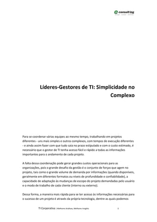Líderes-Gestores de TI: Simplicidade no
                                          Complexo




Para se coordenar várias equipes ao mesmo tempo, trabalhando em projetos
diferentes - uns mais simples e outros complexos, com tempos de execução diferentes
- e ainda assim fazer com que tudo saia no prazo estipulado e com o custo estimado, é
necessário que o gestor de TI tenha acesso fácil e rápido a todas as informações
importantes para o andamento de cada projeto.

A falta dessa coordenação pode gerar grandes custos operacionais para as
organizações, pois o grande desafio da gestão é o conjunto de forças que agem no
projeto, tais como o grande volume de demanda por informações (quando disponíveis,
geralmente em diferentes formatos ou níveis de profundidade e confiabilidade), a
capacidade de adaptação às mudanças de escopo do projeto demandadas pelo usuário
e o modo de trabalho de cada cliente (interno ou externo).

Dessa forma, a maneira mais rápida para se ter acesso às informações necessárias para
o sucesso de um projeto é através da própria tecnologia, dentre as quais podemos

            TI Corporativa | Melhores Análises, Melhores Insights       3
 
