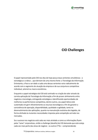 CIO Challenges




O papel representado pelo CIO nos dias de hoje possui duas vertentes simultâneas - a
estratégica e a tática -, que derivam de uma mesma fonte: a Tecnologia da Informação.
Entretanto, o foco a ser dado a cada uma dessas vertentes varia radicalmente de
acordo com o segmento de atuação da empresa e de sua conjuntura competitiva
individual, setorial ou macro-econômica.

Enquanto o papel estratégico do CIO está centrado na criação de valor através da
correta aplicação da Tecnologia da Informação a fim de prover alinhamento entre
negócios e tecnologia, entregando estratégias e identificando oportunidades de
melhorias na performance competitiva, dentre outros, seu papel tático está
sustentado em gerir eficientemente os recursos tecnológicos a fim de garantir a
consistência de operação, disponibilidade, qualidade e agilidade, tanto no
desenvolvimento das aplicações, quanto na manutenção evolutiva dos legados, de
forma alinhada às mutantes necessidades impostas pela competição acirrada nos
mercados.

Se o sucesso nos negócios está cada vez mais atrelado a como as informações fluem
pelas “veias” corporativas, então o challenge (desafio) do CIO demanda que este esteja
cada vez mais perto das áreas de negócio - os outros C*Os – compreendendo

           TI Corporativa | Melhores Análises, Melhores Insights          30
 
