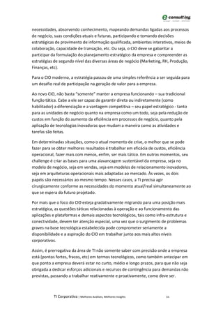necessidades, absorvendo conhecimento, mapeando demandas ligadas aos processos
de negócio, suas condições atuais e futuras, participando e tomando decisões
estratégicas de provimento de informação qualificada, ambientes interativos, meios de
colaboração, capacidade de transação, etc. Ou seja, o CIO deve se gabaritar a
participar da formulação do planejamento estratégico da empresa e compreender as
estratégias de segundo nível das diversas áreas de negócio (Marketing, RH, Produção,
Finanças, etc).

Para o CIO moderno, a estratégia passou de uma simples referência a ser seguida para
um desafio real de participação na geração de valor para a empresa.

Ao novo CIO, não basta “somente” manter a empresa funcionando – sua tradicional
função tática. Cabe a ele ser capaz de garantir direta ou indiretamente (como
habilitador) a diferenciação e a vantagem competitiva – seu papel estratégico - tanto
para as unidades de negócio quanto na empresa como um todo, seja pela redução de
custos em função do aumento da eficiência em processos de negócio, quanto pela
aplicação de tecnologias inovadoras que mudam a maneira como as atividades e
tarefas são feitas.

Em determinadas situações, como o atual momento de crise, o melhor que se pode
fazer para se obter melhores resultados é trabalhar em eficácia de custos, eficiência
operacional, fazer mais com menos, enfim, ser mais tático. Em outros momentos, seu
challenge é criar as bases para uma alavancagem sustentável da empresa, seja no
modelo de negócio, seja em vendas, seja em modelos de relacionamento inovadores,
seja em arquiteturas operacionais mais adaptadas ao mercado. Às vezes, os dois
papéis são necessários ao mesmo tempo. Nesses casos, a TI precisa agir
cirurgicamente conforme as necessidades do momento atual/real simultaneamente ao
que se espera do futuro projetado.

Por mais que o foco do CIO esteja gradativamente migrando para uma posição mais
estratégica, as questões táticas relacionadas à operação e ao funcionamento das
aplicações e plataformas e demais aspectos tecnológicos, tais como infra-estrutura e
conectividade, devem ter atenção especial, uma vez que o surgimento de problemas
graves na base tecnológica estabelecida pode comprometer seriamente a
disponibilidade e a aspiração do CIO em trabalhar junto aos mais altos níveis
corporativos.

Assim, é prerrogativa da área de TI não somente saber com precisão onde a empresa
está (pontos fortes, fracos, etc) em termos tecnológicos, como também antecipar em
que ponto a empresa deverá estar no curto, médio e longo prazos, para que não seja
obrigada a dedicar esforços adicionais e recursos de contingência para demandas não
previstas, passando a trabalhar reativamente e proativamente, como deve ser.



           TI Corporativa | Melhores Análises, Melhores Insights         31
 