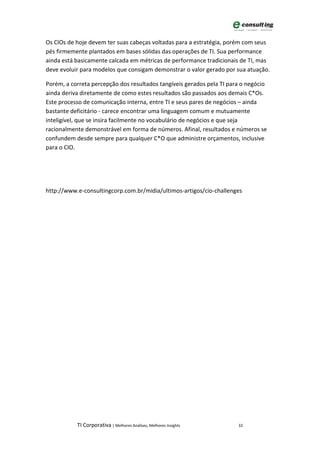Os CIOs de hoje devem ter suas cabeças voltadas para a estratégia, porém com seus
pés firmemente plantados em bases sólidas das operações de TI. Sua performance
ainda está basicamente calcada em métricas de performance tradicionais de TI, mas
deve evoluir para modelos que consigam demonstrar o valor gerado por sua atuação.

Porém, a correta percepção dos resultados tangíveis gerados pela TI para o negócio
ainda deriva diretamente de como estes resultados são passados aos demais C*Os.
Este processo de comunicação interna, entre TI e seus pares de negócios – ainda
bastante deficitário - carece encontrar uma linguagem comum e mutuamente
inteligível, que se insira facilmente no vocabulário de negócios e que seja
racionalmente demonstrável em forma de números. Afinal, resultados e números se
confundem desde sempre para qualquer C*O que administre orçamentos, inclusive
para o CIO.




http://www.e-consultingcorp.com.br/midia/ultimos-artigos/cio-challenges




           TI Corporativa | Melhores Análises, Melhores Insights       32
 