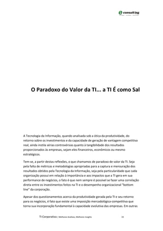 O Paradoxo do Valor da TI... a TI É como Sal




A Tecnologia da Informação, quando analisada sob a ótica da produtividade, do
retorno sobre os investimentos e da capacidade de geração de vantagem competitiva
real, ainda instila sérias controvérsias quanto à tangibilidade dos resultados
proporcionados às empresas, sejam eles financeiros, econômicos ou mesmo
estratégicos.

Tem-se, a partir destas reflexões, o que chamamos de paradoxo de valor da TI. Seja
pela falta de métricas e metodologias apropriadas para a captura e mensuração dos
resultados obtidos pela Tecnologia da Informação, seja pela particularidade que cada
organização possui em relação à importância e aos impactos que a TI gera em sua
performance de negócios, o fato é que nem sempre é possível se fazer uma correlação
direta entre os investimentos feitos na TI e o desempenho organizacional “bottom
line” da corporação.

Apesar dos questionamentos acerca da produtividade gerada pela TI e seu retorno
para os negócios, é fato que existe uma imposição mercadológica-competitiva que
torna sua incorporação fundamental à capacidade evolutiva das empresas. Em outras


           TI Corporativa | Melhores Análises, Melhores Insights       33
 