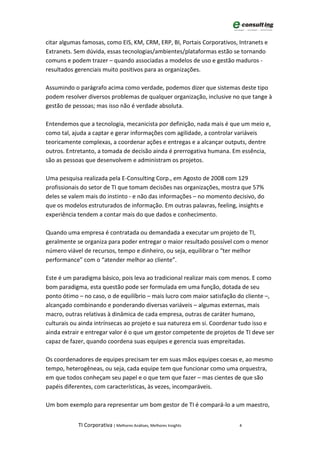 citar algumas famosas, como EIS, KM, CRM, ERP, BI, Portais Corporativos, Intranets e
Extranets. Sem dúvida, essas tecnologias/ambientes/plataformas estão se tornando
comuns e podem trazer – quando associadas a modelos de uso e gestão maduros -
resultados gerenciais muito positivos para as organizações.

Assumindo o parágrafo acima como verdade, podemos dizer que sistemas deste tipo
podem resolver diversos problemas de qualquer organização, inclusive no que tange à
gestão de pessoas; mas isso não é verdade absoluta.

Entendemos que a tecnologia, mecanicista por definição, nada mais é que um meio e,
como tal, ajuda a captar e gerar informações com agilidade, a controlar variáveis
teoricamente complexas, a coordenar ações e entregas e a alcançar outputs, dentre
outros. Entretanto, a tomada de decisão ainda é prerrogativa humana. Em essência,
são as pessoas que desenvolvem e administram os projetos.

Uma pesquisa realizada pela E-Consulting Corp., em Agosto de 2008 com 129
profissionais do setor de TI que tomam decisões nas organizações, mostra que 57%
deles se valem mais do instinto - e não das informações – no momento decisivo, do
que os modelos estruturados de informação. Em outras palavras, feeling, insights e
experiência tendem a contar mais do que dados e conhecimento.

Quando uma empresa é contratada ou demandada a executar um projeto de TI,
geralmente se organiza para poder entregar o maior resultado possível com o menor
número viável de recursos, tempo e dinheiro, ou seja, equilibrar o “ter melhor
performance” com o “atender melhor ao cliente”.

Este é um paradigma básico, pois leva ao tradicional realizar mais com menos. E como
bom paradigma, esta questão pode ser formulada em uma função, dotada de seu
ponto ótimo – no caso, o de equilíbrio – mais lucro com maior satisfação do cliente –,
alcançado combinando e ponderando diversas variáveis – algumas externas, mais
macro, outras relativas à dinâmica de cada empresa, outras de caráter humano,
culturais ou ainda intrínsecas ao projeto e sua natureza em si. Coordenar tudo isso e
ainda extrair e entregar valor é o que um gestor competente de projetos de TI deve ser
capaz de fazer, quando coordena suas equipes e gerencia suas empreitadas.

Os coordenadores de equipes precisam ter em suas mãos equipes coesas e, ao mesmo
tempo, heterogêneas, ou seja, cada equipe tem que funcionar como uma orquestra,
em que todos conheçam seu papel e o que tem que fazer – mas cientes de que são
papéis diferentes, com características, às vezes, incomparáveis.

Um bom exemplo para representar um bom gestor de TI é compará-lo a um maestro,


            TI Corporativa | Melhores Análises, Melhores Insights        4
 