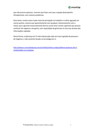 que não precisa aparecer, mas tem que fazer com que a equipe desempenhe
afinadamente, sem maiores problemas.

Para tanto, muitas vezes é pelo meio de percepção no trabalho e o olhar aguçado em
outros pontos, mesmo que aparentemente sem qualquer relacionamento com a
rotina, que o gerente essencialmente técnico sai de cena e entre o gerente que precisa
conhecer de negócios e de gente, com capacidade de gerenciar os recursos através das
informações captadas.

Dessa forma, a liderança em TI está relacionada cada vez mais à gestão de pessoas e
de negócios, e não somente focada na tecnologia em si.



http://www.e-consultingcorp.com.br/midia/ultimos-artigos/lideres-gestores-de-ti-
simplicidade-no-complexo




            TI Corporativa | Melhores Análises, Melhores Insights        5
 