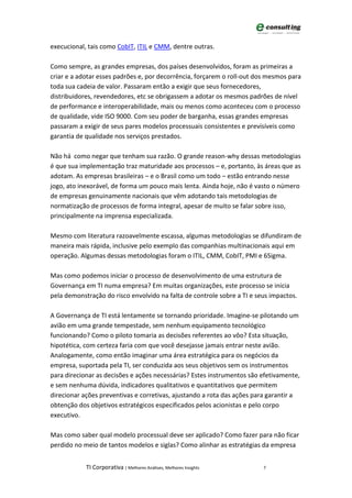 execucional, tais como CobIT, ITIL e CMM, dentre outras.

Como sempre, as grandes empresas, dos países desenvolvidos, foram as primeiras a
criar e a adotar esses padrões e, por decorrência, forçarem o roll-out dos mesmos para
toda sua cadeia de valor. Passaram então a exigir que seus fornecedores,
distribuidores, revendedores, etc se obrigassem a adotar os mesmos padrões de nível
de performance e interoperabilidade, mais ou menos como aconteceu com o processo
de qualidade, vide ISO 9000. Com seu poder de barganha, essas grandes empresas
passaram a exigir de seus pares modelos processuais consistentes e previsíveis como
garantia de qualidade nos serviços prestados.

Não há como negar que tenham sua razão. O grande reason-why dessas metodologias
é que sua implementação traz maturidade aos processos – e, portanto, às áreas que as
adotam. As empresas brasileiras – e o Brasil como um todo – estão entrando nesse
jogo, ato inexorável, de forma um pouco mais lenta. Ainda hoje, não é vasto o número
de empresas genuinamente nacionais que vêm adotando tais metodologias de
normatização de processos de forma integral, apesar de muito se falar sobre isso,
principalmente na imprensa especializada.

Mesmo com literatura razoavelmente escassa, algumas metodologias se difundiram de
maneira mais rápida, inclusive pelo exemplo das companhias multinacionais aqui em
operação. Algumas dessas metodologias foram o ITIL, CMM, CobIT, PMI e 6Sigma.

Mas como podemos iniciar o processo de desenvolvimento de uma estrutura de
Governança em TI numa empresa? Em muitas organizações, este processo se inicia
pela demonstração do risco envolvido na falta de controle sobre a TI e seus impactos.

A Governança de TI está lentamente se tornando prioridade. Imagine-se pilotando um
avião em uma grande tempestade, sem nenhum equipamento tecnológico
funcionando? Como o piloto tomaria as decisões referentes ao vôo? Esta situação,
hipotética, com certeza faria com que você desejasse jamais entrar neste avião.
Analogamente, como então imaginar uma área estratégica para os negócios da
empresa, suportada pela TI, ser conduzida aos seus objetivos sem os instrumentos
para direcionar as decisões e ações necessárias? Estes instrumentos são efetivamente,
e sem nenhuma dúvida, indicadores qualitativos e quantitativos que permitem
direcionar ações preventivas e corretivas, ajustando a rota das ações para garantir a
obtenção dos objetivos estratégicos especificados pelos acionistas e pelo corpo
executivo.

Mas como saber qual modelo processual deve ser aplicado? Como fazer para não ficar
perdido no meio de tantos modelos e siglas? Como alinhar as estratégias da empresa


            TI Corporativa | Melhores Análises, Melhores Insights        7
 