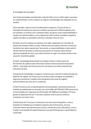 às estratégias de tecnologia?

Com tantas tecnologias assombrando a vida dos CIOs, torna-se difícil saber o que deve
ser implementado e como se aplicar ao negócio a metodologia mais adequada ao seu
modelo.

Outro exemplo: cada vez mais é fundamental se organizar a TI para alinhar as
operações da empresa às novas leis e práticas que possuem influência global como,
por exemplo, se verificou com a Sarbanes-Oxley, que gerou novas responsabilidades e
sanções aos administradores, com o objetivo de coibir práticas contábeis irregulares,
capazes de expor as sociedades anônimas a elevados níveis de risco.

No Brasil, essa lei se aplicou às empresas com ações negociadas nos mercados de
capitais dos Estados Unidos, ou seja, multinacionais de capital americano e empresas
brasileiras com ações naquele país. No entanto, as responsabilidades criadas pela lei
são de interesse de todas as empresas que queiram se atualizar sobre práticas
rigorosas de gestão de riscos, que estão entraram em vigor nos Estados Unidos e que
causaram ressonância global.

O CobIT, metodologia desenvolvida nos Estados Unidos e criada a partir de
ferramentas de auditoria pelo Information Systems Audit and Control Association
(ISACA – associação internacional sem fins lucrativos), já é velho conhecido dos
executivos da área.

A proposta da metodologia é assegurar à empresa que a área de TI esteja alinhada aos
objetivos de negócio, de maneira que os serviços sejam entregues na qualidade e
segurança necessárias. O público-alvo são gestores das áreas de negócio,
administradores das áreas de TI e auditorias.

O CobIT funciona como um grande guarda-chuva de gestão, utilizando processos de
trabalho já estabelecidos no mercado, tais como CMM, BS7799/ISO17799 (conjunto de
normas voltado para segurança da informação), ISO 9000 para qualidade e ITIL para
gestão do departamento de TI. Seu foco é apontar onde é preciso melhorar,
entretanto, sem dizer como.

A Governança de TI traz para as empresas uma nova cultura de gestão: a cultura
baseada em medições que considerem aspectos não só financeiros, mas que
controlem fatores que apontem para o futuro, através de outros indicadores, como a
criação e manutenção de capital intelectual, que permitirão garantir a perenidade da
corporação.



            TI Corporativa | Melhores Análises, Melhores Insights        8
 