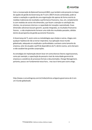 Com a incorporação do Balanced Scorecard (BSC), que também está presente no leque
de opções de gestão da Governança de TI com o BSCTI (muito contestado), pode-se
realizar a avaliação e a gestão de uma organização não apenas de forma restrita às
medidas tradicionais de resultados e performance financeira, mas, sim, complementá-
la com medidas de outras três dimensões, que focam a atenção na satisfação dos
clientes, nos processos internos e a capacidade de inovação e aprendizado. Essas
dimensões adicionais buscam garantir, quando integradas, os resultados financeiros
futuros... e não simplesmente fornecer uma visão dos resultados passados, obtidos
dentro da perspectiva de gestão puramente financeira.

A Governança de TI, assim como as metodologias aqui citadas e outras, chegou sem
qualquer hipótese de não se tornar imperativa. Sua aplicação nesse mundo
globalizado, adequada em amplitude e profundidade a variáveis como tamanho da
empresa, setor de atuação e perfil de dependência da TI, dentre outros, será vital para
a vida saudável das grandes corporações.

As estratégias de implantação devem levar em conta diversos fatores organizacionais,
como por exemplo, a capacitação de pessoal e nível de maturidade gerencial da
empresa e a existência de processos formais e documentados. Change Management,
portanto, passa a ser fundamental nessa hora... mas isso é tema para outro artigo.




http://www.e-consultingcorp.com.br/midia/ultimos-artigos/a-governanca-de-ti-em-
um-mundo-globalizado




            TI Corporativa | Melhores Análises, Melhores Insights         9
 