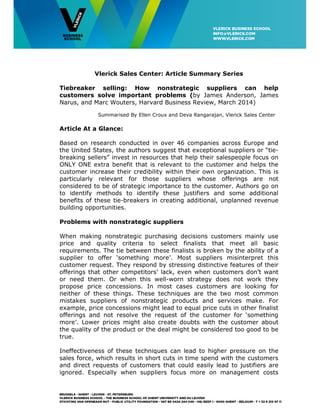Vlerick Sales Center: Article Summary Series
Tiebreaker selling: How nonstrategic suppliers can help
customers solve important problems (by James Anderson, James
Narus, and Marc Wouters, Harvard Business Review, March 2014)
Summarised By Ellen Croux and Deva Rangarajan, Vlerick Sales Center
Article At a Glance:
Based on research conducted in over 46 companies across Europe and
the United States, the authors suggest that exceptional suppliers or “tie-
breaking sellers” invest in resources that help their salespeople focus on
ONLY ONE extra benefit that is relevant to the customer and helps the
customer increase their credibility within their own organization. This is
particularly relevant for those suppliers whose offerings are not
considered to be of strategic importance to the customer. Authors go on
to identify methods to identify these justifiers and some additional
benefits of these tie-breakers in creating additional, unplanned revenue
building opportunities.
Problems with nonstrategic suppliers
When making nonstrategic purchasing decisions customers mainly use
price and quality criteria to select finalists that meet all basic
requirements. The tie between these finalists is broken by the ability of a
supplier to offer ‘something more’. Most suppliers misinterpret this
customer request. They respond by stressing distinctive features of their
offerings that other competitors’ lack, even when customers don’t want
or need them. Or when this well-worn strategy does not work they
propose price concessions. In most cases customers are looking for
neither of these things. These techniques are the two most common
mistakes suppliers of nonstrategic products and services make. For
example, price concessions might lead to equal price cuts in other finalist
offerings and not resolve the request of the customer for ‘something
more’. Lower prices might also create doubts with the customer about
the quality of the product or the deal might be considered too good to be
true.
Ineffectiveness of these techniques can lead to higher pressure on the
sales force, which results in short cuts in time spend with the customers
and direct requests of customers that could easily lead to justifiers are
ignored. Especially when suppliers focus more on management costs
 