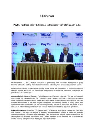 TiE Chennai
PayPal Partners with TiE Chennai to Incubate Tech Start-ups in India

On November 11, 2013, PayPal announced a partnership with The Indus Entrepreneurs (TiE)
Chennai to launch a start-up incubation centre located within PayPal‟s Chennai Development Centre.
Under the partnership, PayPal would provide office space and mentorship to promising start-ups
selected through „PitchFest‟ – a platform for entrepreneurs to showcase their ideas – organized as
part of TiECON Chennai 2013.
Anupam Pahuja, General Manager, PayPal Development Centres, India said, “We are very pleased
to announce this partnership with TiE Chennai.Together, we will contribute to making our economy
more competitive by helping smart people with bright ideas to build products and services that can
compete with the best in the world. PayPal comes with a rich history steeped in strong values and
commitment to the community. It is our social responsibility not only to encourage the growth of tech
start-ups in India but also provide start-ups some of the fundamentals they require to get started.”
Lakshmi Narayanan, President TiE Chennai said, “TiE Chennai is excited to partner with PayPal in
this initiative. This supports ourgoal of fostering entrepreneurship through a variety of activities
including mentoring, education and networking. This initiative with PayPal offers incubation as an
offering from TiE Chennai for the first time. Charter members of TiE Chennai will be available to
mentor budding entrepreneurs in the PayPal incubation centre.”

 