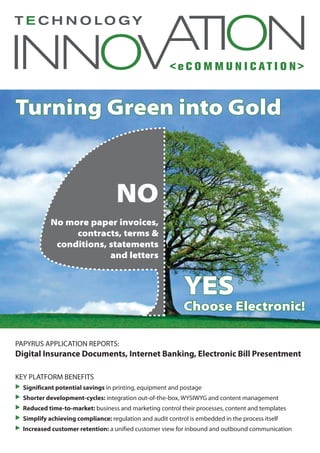 < e C O M M U N I C AT I O N >
Turning Green into Gold
PAPYRUS APPLICATION REPORTS:	
Digital Insurance Documents, Internet Banking, Electronic Bill Presentment
KEY PLATFORM BENEFITS
 	Significant potential savings in printing, equipment and postage
 	Shorter development-cycles: integration out-of-the-box, WYSIWYG and content management
 	Reduced time-to-market: business and marketing control their processes, content and templates
 	Simplify achieving compliance: regulation and audit control is embedded in the process itself
 	Increased customer retention: a unified customer view for inbound and outbound communication
NO
No more paper invoices,
contracts, terms &
conditions, statements
and letters
YES
Choose Electronic!
 