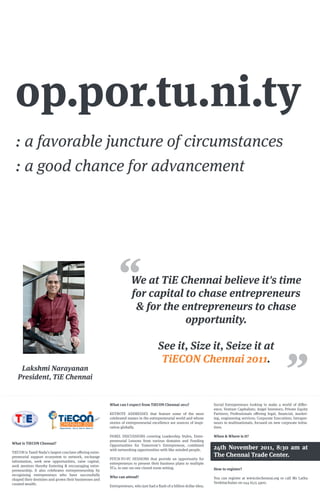 op.por.tu.ni.ty
  : a favorable juncture of circumstances
  : a good chance for advancement




                                                                      We at TiE Chennai believe it's time
                                                                      for capital to chase entrepreneurs
                                                                       & for the entrepreneurs to chase
                                                                                  opportunity.

                                                                                       See it, Size it, Seize it at
                                                                                        TiECON Chennai 2011.
    Lakshmi Narayanan
   President, TiE Chennai


                                                         What can I expect from TiECON Chennai 2011?                    Social Entrepreneurs looking to make a world of di er-
                                                                                                                        ence; Venture Capitalists; Angel Investors; Private Equity
             R
                                                         KEYNOTE ADDRESSES that feature some of the most                Partners; Professionals o ering legal, ﬁnancial, market-
                                                         celebrated names in the entrepreneurial world and whose        ing, engineering services; Corporate Executives; Intrapre-
                                                         stories of entrepreneurial excellence are sources of inspi-    neurs in multinationals, focused on new corporate initia-
                             CHENNAI 2011
                                                         ration globally.                                               tives.

                                                         PANEL DISCUSSIONS covering Leadership Styles, Entre-           When & Where is it?
                                                         preneurial Lessons from various domains and Funding
What is TiECON Chennai?
                                                         Opportunities for Tomorrow’s Entrepreneur, combined
                                                         with networking opportunities with like-minded people.         24th November 2011, 8:30 am at
TiECON is Tamil Nadu’s largest conclave o ering entre-
preneurial support ecosystem to network, exchange                                                                       The Chennai Trade Center.
                                                         PITCH-TO-VC SESSIONS that provide an opportunity for
information, seek new opportunities, raise capital,
                                                         entrepreneurs to present their business plans to multiple
seek mentors thereby fostering & encouraging entre-
                                                         VCs, in one-on-one closed room setting.                        How to register?
preneurship. It also celebrates entrepreneurship by
recognising entrepreneurs who have successfully
                                                         Who can attend?                                                You can register at www.tiechennai.org or call Ms Latha
shaped their destinies and grown their businesses and
created wealth.                                                                                                         Venkitachalan on 044 6515 4900.
                                                         Entrepreneurs, who just had a ﬂash of a billion dollar idea;
 