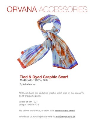 ORVANA ACCESSORIES
www.orvana.co.uk




                   Tied & Dyed Graphic Scarf
                   Multicolor 100% Silk
                   By Alka Mattoo


                   100% silk hand tied and dyed graphic scarf, spot on this season's
                   trend of graphic prints.

                   Width: 56 cm / 22”
                   Length: 190 cm / 75”

                   We deliver worldwide, to order visit www.orvana.co.uk

                   Wholesale purchase please write to info@orvana.co.uk
 