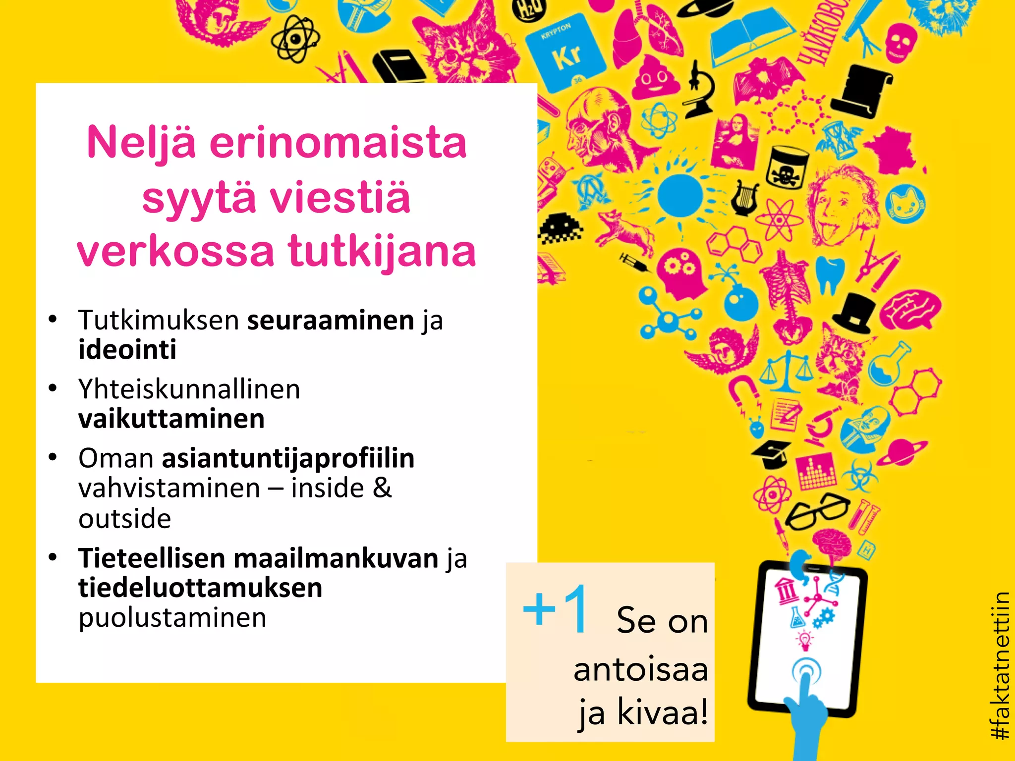 #faktatnettiin
Neljä erinomaista
syytä viestiä
verkossa tutkijana
• Tutkimuksen seuraaminen ja
ideointi
• Yhteiskunnallinen
vaikuttaminen
• Oman asiantuntijaprofiilin
vahvistaminen – inside &
outside
• Tieteellisen maailmankuvan ja
tiedeluottamuksen
puolustaminen Se on
antoisaa
ja kivaa!
 