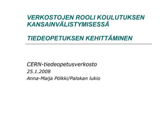 VERKOSTOJEN ROOLI KOULUTUKSEN KANSAINVÄLISTYMISESSÄ   TIEDEOPETUKSEN KEHITTÄMINEN CERN-tiedeopetusverkosto 25.1.2008 Anna-Maija Pölkki/Palokan lukio 