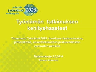 Tiedeverkosto 3.6.2014
Tuomo Alasoini
Työelämän tutkimuksen
kehityshaasteet
Yhteenveto Työelämä 2020 -hankkeen tiedeverkoston,
johtoryhmän, neuvottelukunnan ja alueverkoston
vastausten pohjalta
 