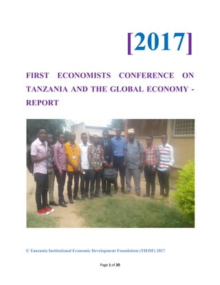Page 1 of 20
[2017]
FIRST ECONOMISTS CONFERENCE ON
TANZANIA AND THE GLOBAL ECONOMY -
REPORT
© Tanzania Institutional Economic Development Foundation (TIEDF) 2017
 