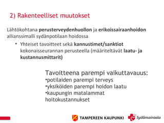 2) Rakenteelliset muutokset
Lähtökohtana perusterveydenhuollon ja erikoissairaanhoidon
allianssimalli sydänpotilaan hoidossa
• Yhteiset tavoitteet sekä kannustimet/sanktiot
kokonaisseurannan perusteella (määriteltävät laatu- ja
kustannusmittarit)
Tavoitteena parempi vaikuttavauus:
•potilaiden parempi terveys
•yksiköiden parempi hoidon laatu
•kaupungin matalammat
hoitokustannukset
 