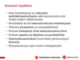 Keskeiset löydökset
• Koko hoitoketjussa on valtavasti
kehittämispotentiaalia sekä kustannusten että
hoidon laadun näkökulmasta
• Kenelläkään ei ole kokonaisvastuuta hoitoketjusta
• Toiminta pirstaleista ja tuottajalähtöistä
• Potilaan hoitopolut eivät kokonaisuutena toimi
• Potilaan opastus ja ohjeistus on puutteellista
• Kokonaiskustannukset huomioiden potilasvolyymi
kasvussa
• Rinnastettavissa myös muihin hoitopolkuihin
 