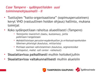 Case Tampere – sydänpotilaiden uusi
toiminnanohjausmalli - II
• Tuottajien ”katto-organisaationa” (sopimusperusteinen)
kevyt VHO (vastuullinen hoidon ohjaus) hallinto, mukana
toimijat
• Koko sydänpotilaan rahoitus alueellisesti (Tampere)
• Toimijoille insentiivit (laatu, kustannus), joilla
palkitaan/rangaistaan
• Mahdollistetaan perusterveydenhuollon ja erikoissairaanhoidon
läheinen yhteistyö (koulutus, mittaristo)
• Potilaan aseman vahvistaminen (koulutus, segmentoidut
hoitopolut, mahd. call center -ratkaisut)
• Skaalattavissa paikallisesti muihin hoitoketjuihin
• Skaalattavissa valtakunnallisesti muihin alueisiin
 