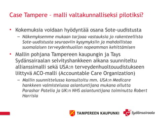 Case Tampere – malli valtakunnalliseksi pilotiksi?
• Kokemuksia voidaan hyödyntää osana Sote-uudistusta
– Näkemyksemme mukaan tarjoaa vastauksia jo rakenteellista
Sote-uudistusta seuraaviin kysymyksiin ja mahdollistaa
suomalaisen terveydenhuollon nopeamman kehittämisen
• Mallin pohjana Tampereen kaupungin ja Tays
Sydänsairaalan selvityshankkeen aikana suunniteltu
allianssimalli sekä USA:n terveydenhuoltouudistukseen
liittyvä ACO-malli (Accountable Care Organization)
– Mallin suunnittelussa konsultoitu mm. USA:n Medicare
hankkeen valmistelussa asiantuntijana mukana ollutta
Parashar Patelia ja UK:n NHS asiantuntijana toiminutta Robert
Harrisia
 