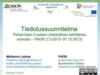 Tiedotussuunnitelma
Pirkanmaan II asteen yhteisöllinen kehittämis-
verkosto – PAOK (1.5.2012–30.4.2014)
Päivitetty huhtikuussa 2014
Matleena Laakso PAOK-verkosto
Blogi: www.matleenalaakso.fi paokhanke.ning.com
Twitter: @matleenalaakso
Diat: www.slideshare.net/MatleenaLaakso
 