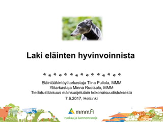 Laki eläinten hyvinvoinnista
Eläinlääkintöylitarkastaja Tiina Pullola, MMM
Ylitarkastaja Minna Ruotsalo, MMM
Tiedotustilaisuus eläinsuojelulain kokonaisuudistuksesta
7.6.2017, Helsinki
 