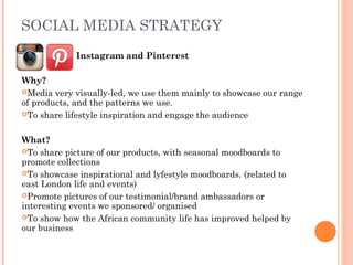 SOCIAL MEDIA STRATEGY
  Instagram and Pinterest
Why?
Media very visually-led, we use them mainly to showcase our range
of products, and the patterns we use.
To share lifestyle inspiration and engage the audience
What?
To share picture of our products, with seasonal moodboards to
promote collections
To showcase inspirational and lyfestyle moodboards. (related to
east London life and events)
Promote pictures of our testimonial/brand ambassadors or
interesting events we sponsored/ organised
To show how the African community life has improved helped by
our business
 