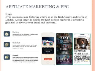 AFFILIATE MARKETING & PPC
Hype
Hype is a mobile app featuring what’s on in the East, Centre and North of
London. As our target is mainly the East London hipster it is actually a
good tool to advertise our brand and products.
If you like to follow the latest
trends but are concerned about
sustainability and fare trade,
you cannot miss these amazing
African bow ties by TiedUp, a
new online store founded in
Shoreditch.
BRIGHTEN
UP YOUR
SUMMER
WITH THIS
COLOURFU
L BOW TIES
 