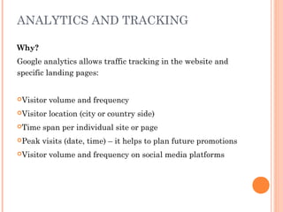 ANALYTICS AND TRACKING
Why?
Google analytics allows traffic tracking in the website and
specific landing pages:
Visitor volume and frequency
Visitor location (city or country side)
Time span per individual site or page
Peak visits (date, time) – it helps to plan future promotions
Visitor volume and frequency on social media platforms
 