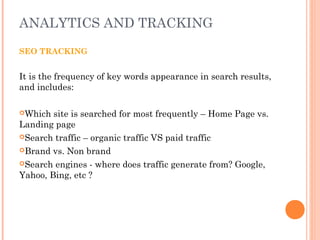 ANALYTICS AND TRACKING
SEO TRACKING
It is the frequency of key words appearance in search results,
and includes:
Which site is searched for most frequently – Home Page vs.
Landing page
Search traffic – organic traffic VS paid traffic
Brand vs. Non brand
Search engines - where does traffic generate from? Google,
Yahoo, Bing, etc ?
 