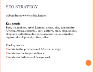 SEO STRATEGY
web address: www.tiedup.london
Key words
Bow, tie, fashion, style, London, urban, city, community,
African, Africa, colourful, suit, pattern, man, men, online,
shopping, collection, designer, accessories, sustainable,
organic, development, cotton, ethic.
The key words :
Relate to the products and African heritage
Relates to the target audience
Relates to fashion and design world
 