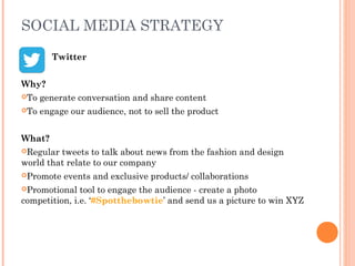 SOCIAL MEDIA STRATEGY
Twitter
Why?
To generate conversation and share content
To engage our audience, not to sell the product
What?
Regular tweets to talk about news from the fashion and design
world that relate to our company
Promote events and exclusive products/ collaborations
Promotional tool to engage the audience - create a photo
competition, i.e. ‘#Spotthebowtie’ and send us a picture to win XYZ
 
 