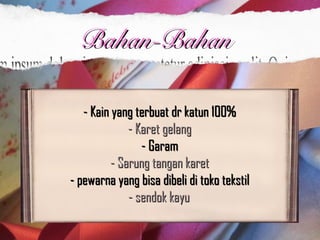 - Kain yang terbuat dr katun 100% - Kain yang terbuat dr katun 100% 
- Karet gelang- Karet gelang  
- Garam - Garam 
- Sarung tangan karet - Sarung tangan karet 
- pewarna yang bisa dibeli di toko tekstil - pewarna yang bisa dibeli di toko tekstil 
- sendok kayu- sendok kayu  
Bahan-BahanBahan-Bahan
 