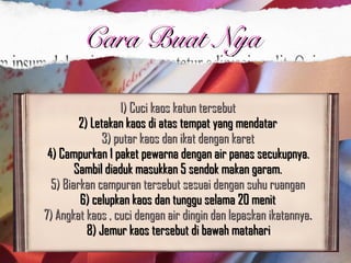 1) Cuci kaos katun tersebut1) Cuci kaos katun tersebut  
2) Letakan kaos di atas tempat yang mendatar 2) Letakan kaos di atas tempat yang mendatar 
3) putar kaos dan ikat dengan karet3) putar kaos dan ikat dengan karet  
4) Campurkan 1 paket pewarna dengan air panas secukupnya.4) Campurkan 1 paket pewarna dengan air panas secukupnya.
Sambil diaduk masukkan 5 sendok makan garam. Sambil diaduk masukkan 5 sendok makan garam. 
5) Biarkan campuran tersebut sesuai dengan suhu ruangan 5) Biarkan campuran tersebut sesuai dengan suhu ruangan 
6) celupkan kaos dan tunggu selama 20 menit 6) celupkan kaos dan tunggu selama 20 menit 
7) Angkat kaos , cuci dengan air dingin dan lepaskan ikatannya7) Angkat kaos , cuci dengan air dingin dan lepaskan ikatannya. . 
8) Jemur kaos tersebut di bawah matahari8) Jemur kaos tersebut di bawah matahari
Cara Buat NyaCara Buat Nya
 