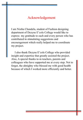 Acknowledgement
I am Nistha Chandela, student of Fashion designing
department of Dezyne E’cole College would like to
express my gratitude to each and every person who has
contributed in stimulating suggestions and
encouragement which really helped me to coordinate
my project.
I also thank Dezyne E’cole College who provided
insight and expertise that greatly assisted the project.
Also, A special thanks to m teachers, parents and
colleagues who have supported me at every step. Not to
forget, the almighty who blessed me with good health
because of which I worked more efficiently and better.
 