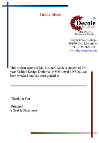 Grade Sheet
Dezyne E’cole College
106/10 Civil Line Ajmer
Tel – 0145-2624679
www.dezyneecole.com
This project report of Ms. Nistha Chandela student of 2nd
year Fashion Design Diploma , NSQF Level 6 NSDC ,has
been checked and has been graded as
Thanking You
Principal
( Seal & Signature)
 
