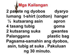 Mga Kailangan 2 pakete ng dyobos  dyaryo lumang  t-shirt (cotton)  hanger ½  kutsarang asin   apron 4 tasang tubig   goma 2 kutsarang suka gwantes Palanggana   plastic bag Pagsama-samahin ang dyobos, asin, tubig at suka . Pakuluan  ng 30 minuto. 