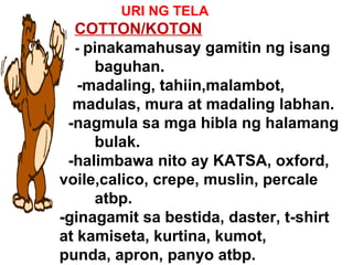 URI NG TELA COTTON/KOTON   -  pinakamahusay gamitin ng isang  baguhan. -madaling, tahiin,malambot, madulas, mura at madaling labhan. -nagmula sa mga hibla ng halamang  bulak. -halimbawa nito ay KATSA, oxford,  voile,calico, crepe, muslin, percale  atbp. -ginagamit sa bestida, daster, t-shirt  at kamiseta, kurtina, kumot,  punda, apron, panyo atbp. 