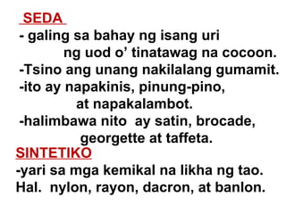 SEDA  - galing sa bahay ng isang uri   ng uod o’ tinatawag na cocoon. -Tsino ang unang nakilalang gumamit. -ito ay napakinis, pinung-pino,  at napakalambot. -halimbawa nito  ay satin, brocade,   georgette at taffeta. SINTETIKO   -yari sa mga kemikal na likha ng tao.  Hal.  nylon, rayon, dacron, at banlon. 